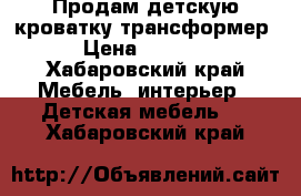 Продам детскую кроватку трансформер  › Цена ­ 10 000 - Хабаровский край Мебель, интерьер » Детская мебель   . Хабаровский край